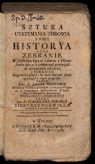 Sztuka Utrzymania Zdrowia y oney Historya albo Zebranie Wszystkiego tego, co Lekarze y Filozofowie dawni y teraznieysi przepisali do utrzymania zdrowia ; z dokładem Nayprzednieyszych, ku temu końcowi służących reguł y onych przyczyn / przez Jmc. P. Jakuba Mackenzie Med. Dr.; przedtym Lekarza w Wigornii y Towarzysza Zgromadzenia Królew. Lekarzów w Edemburgu, przeł. z ang.