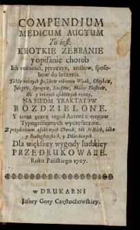 Compendium Medicum Auctum To Iest Krotkie Zebranie I Opisanie Chorob, Ich rożności, przyczyn, znakow, sposobow do leczenia, Także rożnych sposobow robienia Wodek, Oleykow, Julepow, Syrupow, Konfitur, Maści, Plastrow &c. [...] : Na Siedm Traktatow Rozdzielone / I teraz przez tegoż Autora z errorow Drukarskich wyczyszczone, Z przydatkiem osobliwych Chorob, tak Męskich iako i Białogłowskich, i Dziecinnych [...] Przedrukowane Roku Pańskiego 1767.