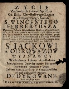 Zycie Zachodnich kraiow Apostoła Od Boku Chrystusowego Legata Apokaliptycznego Anioła. S. Wincentego Ferreryusza ... / Przez W. X. Antonina Teolego, tegoż Zakonu w Rzymie, stylem Włoskim Roku Panskiego 1736 wydane, potym przez W. X. Kassyana Konieczkiewicza S. Teologji Prezentata tegoż Zakonu, z Włoskiego na polskie przetłumaczone teraz przez niegodnego tegoż Instytutu Kapłana. S. Iackowi z Odrowązow Wyznawcy Wschodnich kraiow Apostołowi Pryncypalnemu Oyczyzny naszey Patronowi Pierwszemu Patryarsze y Oycu Zakonu Kaznodźieyskiego w Koronie Polskiey na znak wdźięcznośći wieczney Dedykowane.
