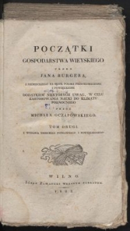 Początki gospodarstwa wieyskiego. T. 2 / przez Jana Burgera ; z niemieckiego na ięzyk polski przetłumaczone i powiększone dodatkiem niektórych uwag, w celu zastosowania nauki do klimatu północnego przez Michała Oczapowskiego z wydania trzeciego poprawnego i powiększonego