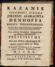 Kazanie Iegomosci Xiędza Jerzego Albrachta Denhoffa Biskupa Przemysłskiego, Panstwa Rzymskiego Xiązęcia Kanclerza Wielkiego Koronnego : Przy Solenney Introdukcyi Reliqviy Swiętey Panny y Męczenniczki Felicissymy Pod czas Elekcyi odprawuiącey sie Roku 1697. dnia 27. Maja W Kościele Wielebnych X. X. Congregationis Missionis Warszawskim Miane.