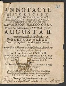 Annotacye Historyczne O Początku, Dawnocsi [!], Zacnosci, Heroicznego Y Wielce Sławnego W Krolestwie Polskim Orderu Kawalerow Białego Orła Przez [...] Augusta II z rozmaitych Rewolucyi Windykowanego Y Około Początkow Teraznieyszego Wieku [...] Wywyzszonego / Pracą [...] Jana Fryderyka [...] Sapiehy [...] z przydatkiem Inne Przednieysze w Chrześćiaństwie Ordery [...]