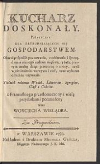 Kucharz Doskonały : Pożyteczny Dla Zatrudniaiących Się Gospodarstwem Okazuiąc sposób poznawania, rozbierania i sporządzania różnego rodzaiu mięsiwa, ryb &c. przytym naukę daiąc przezorną o mocy, czyli wyśmienitości warzywa i ziół oraz o wyborze i onychże używaniu Tudzież robienia Wódek, Likworów, Syropów, Ciast i Cukrów / z Francuskiego przetłomaczony i wielą przydatkami pomnożony przez Woyciecha Wielądka