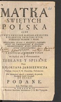 Matka Swiętych Polska Albo Zywoty Swiętych Błogosławionych, Wielebnych, Swiątobliwych, Poboznych Polakow y Polek Wszelkiego Stanu Y Kondycyi Kazdego Wieku Od Zakrzewioney W Polszcze Chrzescianskiey Wiary Osobliwą Zycia Doskonałoscią Słynących. Z Roznych Authorow Y Pism [...]