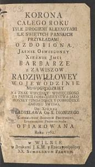 Korona całego roku tyle drogiemi kleynotami ile świętych pańskich przykładami ozdobiona jasnie oswieconey xiężnie jmci Barbarze z Zawiszow Radziwiłłowey wojewodzinie nowogrodzkiey na znak wieczney wdzięcznosci za panskie dobrodzieystwa jako hoyney fundatorce y dobrodzice zakonu swego, od xiędza Władysława od S. Dionizego Karmelitow Bossych prowincyi litewskiey prowincyała. [T.] 1