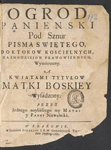 Ogrod Panienski Pod Sznur Pisma Swiętego Doktorow Koscielnych, Kaznodzieiow Prawowiernych, Wymierzony, A Kwiatami Tytvłow Matki Boskiey Wysadzony / Przez Iednego nayliższego tey Matki y Panny Niewolnika