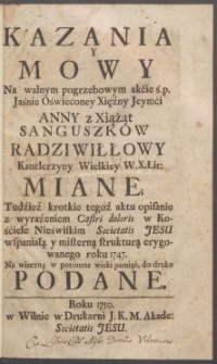 Kazania y mowy na walnym pogrzebowym akcie ś.p. Jaśnie Oświeconey Xiężney Jeymći Anny z Xiążąt Sanguszk&oacute;w Radziwiłłowy Kanclerzyny Wielkiey W. X. Lit: miane; Tudzież krotkie tegoż aktu opisanie z wyrażeniem Castri doloris w Kościele Nieświskim Societatis Jesu wspaniałą y misterną strukturą erygowanego roku 1747. Na wieczną w potomne wieki pamięć, do druku podane.