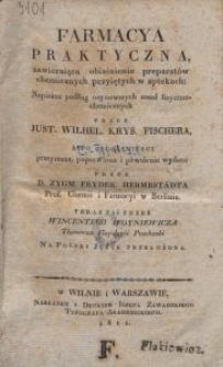 Farmacya praktyczna, zawieraiąca obiaśnienie preparat&oacute;w chemicznych przyiętych w aptekach / przez Just. Wilhel. Krys. Fischera, a po iego śmierci przeyrz., popr. i powt&oacute;rnie wyd. przez Zygm. Fryder. Hermbst&auml;dta [...] teraz zaś przez Wincentego Woyniewicza [...] na pol. jęz. przeł.