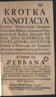 Krotka Annotacya Seymow Warszawskich, Grodzieńskich, także Elekcyi y Koronacyi Nayiaśnieyszych Krolow Jchmciow Polskich; Jana Kazimierza, Michała, Jana III, y Augusta II; [...]; publicznieyszych dzieiow, y rewolucyi ab anno 1648, ad annum 1733 / Zebrana Przez Franciszka Na Pułaziach Pułaskiego [...] A post fata iego do druku podana przez Baltazara Pułaskiego Starostę Radenickiego. Roku Pańskiego 1740.