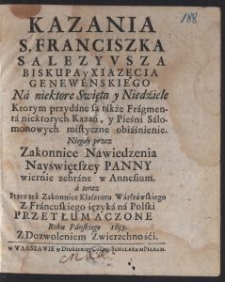 Kazania S. Franciszka Salezyvsza Biskupa y Xiązęcia Genewenskiego Na niektore Swięta y Niedziele : Ktorym przydane są także Fragmenta niektorych Kazań, y Pieśni Salomonowych mistyczne obiaśnienie / Niegdy przez Zakonnice Nawiedzenia Nayświętszey Panny wiernie zebrane w Annesium ; a teraz Przez też Zakonnice Klasztoru Warszawskiego Z Francuskiego ięzyka na Polski przetłumaczone Roku Panskiego 1693 [...]